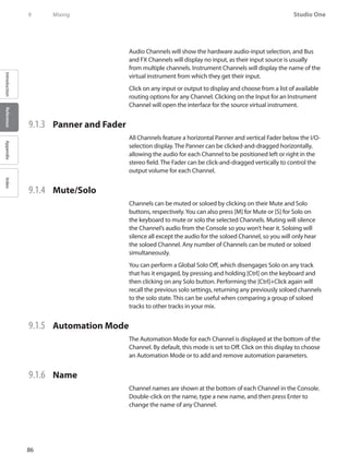 86
Studio One
IntroductionReferenceAppendixIndex
9	 Mixing
Audio Channels will show the hardware audio-input selection, and Bus
and FX Channels will display no input, as their input source is usually
from multiple channels. Instrument Channels will display the name of the
virtual instrument from which they get their input.
Click on any input or output to display and choose from a list of available
routing options for any Channel. Clicking on the Input for an Instrument
Channel will open the interface for the source virtual instrument.
9.1.3 	 Panner and Fader
All Channels feature a horizontal Panner and vertical Fader below the I/O-
selection display. The Panner can be clicked-and-dragged horizontally,
allowing the audio for each Channel to be positioned left or right in the
stereo field. The Fader can be click-and-dragged vertically to control the
output volume for each Channel.
9.1.4 	 Mute/Solo
Channels can be muted or soloed by clicking on their Mute and Solo
buttons, respectively.You can also press [M] for Mute or [S] for Solo on
the keyboard to mute or solo the selected Channels. Muting will silence
the Channel’s audio from the Console so you won’t hear it. Soloing will
silence all except the audio for the soloed Channel, so you will only hear
the soloed Channel. Any number of Channels can be muted or soloed
simultaneously.
You can perform a Global Solo Off, which disengages Solo on any track
that has it engaged, by pressing and holding [Ctrl] on the keyboard and
then clicking on any Solo button. Performing the [Ctrl]+Click again will
recall the previous solo settings, returning any previously soloed channels
to the solo state. This can be useful when comparing a group of soloed
tracks to other tracks in your mix.
9.1.5 	 Automation Mode
The Automation Mode for each Channel is displayed at the bottom of the
Channel. By default, this mode is set to Off. Click on this display to choose
an Automation Mode or to add and remove automation parameters.
9.1.6 	 Name
Channel names are shown at the bottom of each Channel in the Console.
Double-click on the name, type a new name, and then press Enter to
change the name of any Channel.
 