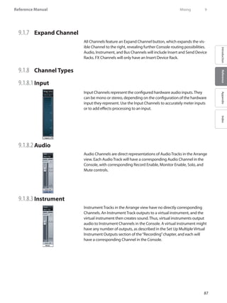 87
Reference Manual
IntroductionReferenceAppendixIndex
9.1.7 	 Expand Channel
All Channels feature an Expand Channel button, which expands the vis-
ible Channel to the right, revealing further Console routing possibilities.
Audio, Instrument, and Bus Channels will include Insert and Send Device
Racks. FX Channels will only have an Insert Device Rack.
9.1.8 	 Channel Types
9.1.8.1 	Input
Input Channels represent the configured hardware audio inputs. They
can be mono or stereo, depending on the configuration of the hardware
input they represent. Use the Input Channels to accurately meter inputs
or to add effects processing to an input.
9.1.8.2 	Audio
Audio Channels are direct representations of Audio Tracks in the Arrange
view. Each Audio Track will have a corresponding Audio Channel in the
Console, with corresponding Record Enable, Monitor Enable, Solo, and
Mute controls.
9.1.8.3 	Instrument
Instrument Tracks in the Arrange view have no directly corresponding
Channels. An Instrument Track outputs to a virtual instrument, and the
virtual instrument then creates sound. Thus, virtual instruments output
audio to Instrument Channels in the Console. A virtual instrument might
have any number of outputs, as described in the Set Up Multiple Virtual
Instrument Outputs section of the“Recording”chapter, and each will
have a corresponding Channel in the Console.
	 Mixing	 9
 