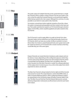 88
Studio One
IntroductionReferenceAppendixIndex
9	 Mixing
9.1.8.4 	Bus
The audio output of multiple Channels can be routed directly to a single
Bus Channel, which is always a stereo Channel. This lets you create a sub-
mix, so that the audio from several Channels can be processed together
before being routed to the main output. Although less common, it is also
possible to use Sends to route audio to Bus Channels.
For instance, several drum tracks might be routed to a Drum Bus, where
the audio is compressed and equalized, and then routed to the main out-
put. That audio could also be routed to an FX Channel through a Send to
apply a reverb effect, which would be applied to all audio routed to that
FX Channel.
9.1.8.5 	FX
The FX Channel is used to apply effects to audio via Sends from other
Channels. Audio can be routed from any Channel through a Send to an
FX Channel, which can have any number of effects inserted in its Insert
Device Rack. For instance, several keyboard tracks and a guitar track could
be routed via Sends to an FX Channel with a reverb inserted so that they
sound like they are in the same space.
9.1.8.6 	Output
Output Channels are routed directly to hardware audio outputs and can
be stereo or mono, depending on the configured outputs to which they
connect. Every Song will have at least one stereo Output Channel, which
is named Main Out by default. The Main Out is, by default, where the
entire Console mix of all other Channels is routed.You will generally listen
to this output when monitoring your mix, as this is the output from which
exported mix-downs are derived.
The Main Out Channel is always locked to the far right end of the Console
and cannot be moved. This output features a stereo Peak/RMS meter, as
well as K-System Metering options. Other configured hardware outputs
are represented in the Console by a type of Output Channel called a Sub
Out. The Main Out and Sub Out Channels feature Metronome controls,
allowing independent metronome on/off and level control for each hard-
ware output.
 