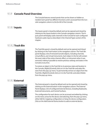 89
Reference Manual
IntroductionReferenceAppendixIndex
9.1.9 	 Console Panel Overview
The Console features several panels that can be shown or hidden as
needed. Each panel has different functions and is accessed from the Con-
sole navigation column to the far left of the Console.
9.1.9.1 	Inputs
The Inputs panel is closed by default and can be opened and closed by
clicking on the Inputs button in the Console navigation column. The In-
puts panel will display audio channels in the Console for each configured
hardware audio input as described in the Channel Types section of this
chapter.
9.1.9.2 	Trash Bin
The Trash Bin panel is closed by default and can be opened and closed
by clicking on the Trash button in the navigation column. The Trash Bin
panel displays a list of removed Console objects, including channels,
virtual effects, and virtual instruments. Each object in the list will contain
the exact state of the entire channel, effect, or instrument when it was
removed, making it possible to restore previous settings and states in the
Console at any time.
To restore an object in the Trash Bin to its previous state and location in
the Console, [Right]/[Control]-click on it in the Trash Bin and select Re-
store from the pop-up menu. To permanently remove an object from the
Trash Bin, [Right]/[Control]-click on it in the Trash Bin and select Delete
from the pop-up menu.
9.1.9.3 	External
The External panel is closed by default and can be opened and closed by
clicking on the External button in the navigation column. The External
Panel displays a list of configured External Devices, including Keyboards,
External Instruments, and Control Surfaces.
The configuration for each device can be accessed and edited by clicking
on the menu arrow for the device and selecting, from the pop-up menu,
either Edit for mapping configuration or Setup for device configuration.
Click on the Add External Device button to add an external device.
	 Mixing	 9
 