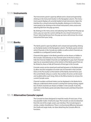 90
Studio One
IntroductionReferenceAppendixIndex
9	 Mixing
9.1.9.4 	Instruments
The Instruments panel is open by default and is closed and opened by
clicking on the Instrument button in the Navigation column. The Instru-
ments panel displays all currently loaded virtual instruments. Open the
interface for a virtual instrument by double-clicking on it in the Instru-
ment panel or by clicking on the virtual instrument’s menu arrow and
selecting Edit from the pop-up menu.
By clicking on the menu arrow and selecting Save Preset from the pop-up
menu, you can save the current settings for any virtual instrument as a
Preset. Selecting Remove from the pop-up menu will remove the virtual
instrument from your Song.
9.1.9.5 	Banks
The Banks panel is open by default and is closed and opened by clicking
on the Banks button in the Navigation column. The Banks panel controls
which Channels in the Console are visible, as well as which Channels are
available to a configured Control Surface.
Channels that appear in the Banks panel list can be shown or hidden in
the Console. Click directly on any Channel name in this list to show or
hide the Channel; hidden Channels are highlighted in gray. Each Channel
type has an associated button at the bottom of the Banks panel that can
be clicked to show or hide all Channels of that type in the Console.
Console scenes can be stored and switched between in the Banks panel
to allow very fast navigation of certain sets of Channels in the Console.
Click on the Plus button at the bottom of the Banks channel list to save
the current Banks setup as a scene. Any number of scenes can be saved
and recalled within each Song. Click on the Minus button to remove the
current Console scene.
Channel numbers and level meters can be displayed in the Banks list to
help you understand where sound is coming from during mixing, regard-
less of which channels are shown or hidden in the Console. To do this,
right-click in the Banks panel and select View/Levels and View/Channel #
(number).
9.1. 10 	Alternative Console Layout
The Console has been designed to meet the needs of most users. It has
two possible modes: Small and Large. The Console can also be detached
from the rest of the single-screen user interface. The Console layout is
strictly a matter of preference: There is no functional difference between
the Small and Large mode, nor does detaching the Console affect its
functions.
 