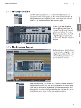 91
Reference Manual
IntroductionReferenceAppendixIndex
9.1.11 	The Large Console
To switch to the Large Console mode while in Small Console mode
(Console is in Small mode by default), click on the Maximize button at
the top of the Console Navigation column. Alternatively, you can press
[Shift]+[F3] on the keyboard when the Console is open.
In Large mode, you can see the
Insert and Send Device Racks at
the top of each Channel, allowing
faster access to these elements.
The lower portion of the Channel
is slightly larger as well, allowing
easier viewing of meters and other
elements.
9.1.12 	The Detached Console
The Console can be detached from
the main window and placed in an
independent window so that it can
be located freely onscreen or on a
second computer monitor.
To Detach the Console, click on the Detach button at the top of the Con-
sole navigation column. The Detached Console can be in Small or Large
mode, and the window can also be sized and maximized to fit the com-
puter monitor. To reattach the Console to the main interface, click on the
Detach button at the top of the Console navigation column.
	 Mixing	 9
 