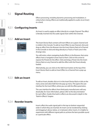 92
Studio One
IntroductionReferenceAppendixIndex
9	 Mixing
9.2 	 Signal Routing
Effects processing, including dynamics processing and modulation, is
critical when mixing. Effects are traditionally applied to audio via an Insert
or a Send.
9.2.1 	 Configuring Inserts
An Insert is used to apply an effect directly to a single Channel. The effect
is literally inserted into the audio signal chain within the Channel.
9.2.2 	 Add an Insert
The Insert Device Rack contains all Insert Effects on a given channel and
is visible in the Console. To add an Insert Effect to any Channel, click-and-
drag an effect from the Browser into the Insert Device Rack of a Channel
in the Console or click-and-drag directly to a Track or Track Lane in the
Arrange view.
You will notice, when navigating Audio Effects in the Browser, that some
effects have a navigation arrow next to them. Click on this arrow to
expose the Presets for the effect. Click-and-drag a Preset into the Insert
Device Rack on any Channel to add the effect with the Preset already
loaded.
Alternatively, you can click on the Add Insert button at the top of the
Insert Device Rack to add an Insert Effect to a Channel from a pop-up
menu.
9.2.3 	 Edit an Insert
To edit an Insert, double-click on it in the Insert Device Rack or click on the
menu arrow and select Edit from the pop-up menu.This opens the user
interface for the Insert Effect, where you can edit the effect parameters.
The user interface for effects from third-party manufacturers will vary
drastically; for more information, please refer to the documentation
for each effect. Studio One built-in effects are discussed in depth in the
“Built-In Effects”chapter.
9.2.4 	 Reorder Inserts
Inserts affect the audio signal path in the top-to-bottom sequential
order in which they are inserted. An Insert can be reordered by clicking
and dragging it above, below, or in between other Inserts. It is helpful to
experiment with different signal paths to achieve the best possible sound
or a particular effect.
 