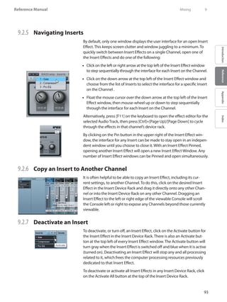 93
Reference Manual
IntroductionReferenceAppendixIndex
9.2.5 	 Navigating Inserts
By default, only one window displays the user interface for an open Insert
Effect. This keeps screen clutter and window juggling to a minimum. To
quickly switch between Insert Effects on a single Channel, open one of
the Insert Effects and do one of the following:
Click on the left or right arrow at the top left of the Insert Effect window••
to step sequentially through the interface for each Insert on the Channel.
Click on the down arrow at the top left of the Insert Effect window and••
choose from the list of Inserts to select the interface for a specific Insert
on the Channel .
Float the mouse cursor over the down arrow at the top left of the Insert••
Effect window, then mouse-wheel up or down to step sequentially
through the interface for each Insert on the Channel.
Alternatively, press [F11] on the keyboard to open the effect editor for the
selected Audio Track, then press [Ctrl]+[Page Up]/[Page Down] to cycle
through the effects in that channel’s device rack.
By clicking on the Pin button in the upper right of the Insert Effect win-
dow, the interface for any Insert can be made to stay open in an indepen-
dent window until you choose to close it. With an Insert Effect Pinned,
opening another Insert Effect will open a new Insert Effect Window. Any
number of Insert Effect windows can be Pinned and open simultaneously.
9.2.6 	 Copy an Insert to Another Channel
It is often helpful to be able to copy an Insert Effect, including its cur-
rent settings, to another Channel. To do this, click on the desired Insert
Effect in the Insert Device Rack and drag it directly onto any other Chan-
nel or into the Insert Device Rack on any other Channel. Dragging an
Insert Effect to the left or right edge of the viewable Console will scroll
the Console left or right to expose any Channels beyond those currently
viewable.
9.2.7 	 Deactivate an Insert
To deactivate, or turn off, an Insert Effect, click on the Activate button for
the Insert Effect in the Insert Device Rack. There is also an Activate but-
ton at the top left of every Insert Effect window. The Activate button will
turn gray when the Insert Effect is switched off and blue when it is active
(turned on). Deactivating an Insert Effect will stop any and all processing
related to it, which frees the computer processing resources previously
dedicated to that Insert Effect.
To deactivate or activate all Insert Effects in any Insert Device Rack, click
on the Activate All button at the top of the Insert Device Rack.
	 Mixing	 9
 