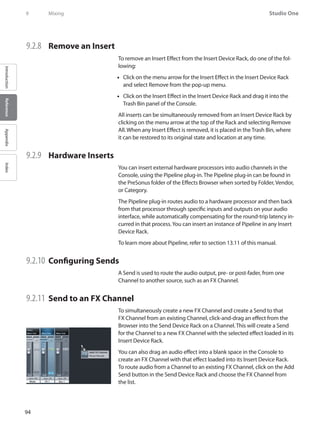 94
Studio One
IntroductionReferenceAppendixIndex
9	 Mixing
9.2.8 	 Remove an Insert
To remove an Insert Effect from the Insert Device Rack, do one of the fol-
lowing:
Click on the menu arrow for the Insert Effect in the Insert Device Rack••
and select Remove from the pop-up menu.
Click on the Insert Effect in the Insert Device Rack and drag it into the••
Trash Bin panel of the Console.
All inserts can be simultaneously removed from an Insert Device Rack by
clicking on the menu arrow at the top of the Rack and selecting Remove
All. When any Insert Effect is removed, it is placed in the Trash Bin, where
it can be restored to its original state and location at any time.
9.2.9 	 Hardware Inserts
You can insert external hardware processors into audio channels in the
Console, using the Pipeline plug-in. The Pipeline plug-in can be found in
the PreSonus folder of the Effects Browser when sorted by Folder, Vendor,
or Category.
The Pipeline plug-in routes audio to a hardware processor and then back
from that processor through specific inputs and outputs on your audio
interface, while automatically compensating for the round-trip latency in-
curred in that process.You can insert an instance of Pipeline in any Insert
Device Rack.
To learn more about Pipeline, refer to section 13.11 of this manual.
9.2.10 	Configuring Sends
A Send is used to route the audio output, pre- or post-fader, from one
Channel to another source, such as an FX Channel.
9.2.11 	Send to an FX Channel
To simultaneously create a new FX Channel and create a Send to that
FX Channel from an existing Channel, click-and-drag an effect from the
Browser into the Send Device Rack on a Channel. This will create a Send
for the Channel to a new FX Channel with the selected effect loaded in its
Insert Device Rack.
You can also drag an audio effect into a blank space in the Console to
create an FX Channel with that effect loaded into its Insert Device Rack.
To route audio from a Channel to an existing FX Channel, click on the Add
Send button in the Send Device Rack and choose the FX Channel from
the list.
 