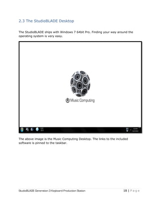 StudioBLADE Generation 3 Keyboard Production Station 18 | P a g e
2.3 The StudioBLADE Desktop
The StudioBLADE ships with Windows 7 64bit Pro. Finding your way around the
operating system is very easy.
The above image is the Music Computing Desktop. The links to the included
software is pinned to the taskbar.
 