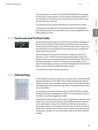 95
Reference Manual
IntroductionReferenceAppendixIndex
Alternatively, you can create an FX Channel by [Right]/[Control]-clicking
in blank space in the Console, or on any channel, and selecting Add FX.
This will add an FX Channel to the Console with no inserts, which can be
the destination for any Send.
FX Channels can only output to the Main Out channel of the Console.
To quickly view the effects in the Insert Device Rack of a Send destina-
tion Channel, double-click on the Send.You can then navigate the Insert
Effect window as usual.
9.2.12 	Send Level and Pre/Post Fader
Once a Send has been added to a Channel, the send device will appear in
the Send Device Rack for that Channel.You will find an Activate button,
horizontal Level and Pan faders, and a Pre/Post Fader button. Click on the
Activate button to activate/deactivate the Send; this does not affect the
Send’s destination Channel.
Click-and-drag on the horizontal Level fader to adjust the Send level
between -∞ and +10 dB. Click-and-drag on the Pan fader to adjust the
balance of the source material going to the Send destination. Click on the
Pre/Post Fader button to switch the Send source to pre-fader or post-
fader. Pre-fader allows you to set a Send level independent of the channel
fader so that the level is unaffected by fader position.
The Send source signal is always post-inserts.
9.2.13 	Sidechaining
Certain effects can accept an input from an audio source that dynamically
changes the behavior of the effect. This is called“sidechaining,”and it fa-
cilitates processes such as keying, ducking, and de-essing. Sidechaining is
accomplished by using a Send to route audio to a special Sidechain input
on an Insert Effect.
It is possible to send to the Sidechain input of any Insert Effect, whether
or not the sidechain is engaged in the effect. For the sidechain to work in
the effect, it must be engaged in the effect.
An example of sidechaining is when a gate is triggered by a specific audio
signal. In this case, the gate will open and close dynamically in response
to the audio signal coming in the sidechain, rather than responding to
the program signal on the Channel where the Gate is inserted. Several of
Studio One’s included built-in effects support sidechaining, including the
Compressor and Gate. For more information, refer to the“Built-In Effects”
chapter.
	 Mixing	 9
 