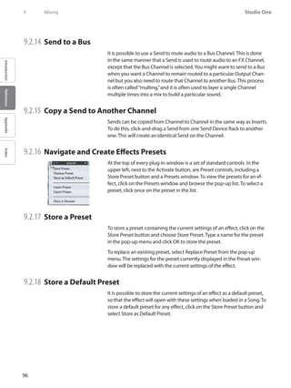 96
Studio One
IntroductionReferenceAppendixIndex
9	 Mixing
9.2.14 	Send to a Bus
It is possible to use a Send to route audio to a Bus Channel. This is done
in the same manner that a Send is used to route audio to an FX Channel,
except that the Bus Channel is selected.You might want to send to a Bus
when you want a Channel to remain routed to a particular Output Chan-
nel but you also need to route that Channel to another Bus. This process
is often called“multing,”and it is often used to layer a single Channel
multiple times into a mix to build a particular sound.
9.2.15 	Copy a Send to Another Channel
Sends can be copied from Channel to Channel in the same way as Inserts.
To do this, click-and-drag a Send from one Send Device Rack to another
one. This will create an identical Send on the Channel.
9.2.16 	Navigate and Create Effects Presets
At the top of every plug-in window is a set of standard controls. In the
upper left, next to the Activate button, are Preset controls, including a
Store Preset button and a Presets window. To view the presets for an ef-
fect, click on the Presets window and browse the pop-up list. To select a
preset, click once on the preset in the list.
9.2.17 	Store a Preset
To store a preset containing the current settings of an effect, click on the
Store Preset button and choose Store Preset. Type a name for the preset
in the pop-up menu and click OK to store the preset.
To replace an existing preset, select Replace Preset from the pop-up
menu. The settings for the preset currently displayed in the Preset win-
dow will be replaced with the current settings of the effect.
9.2.18 	Store a Default Preset
It is possible to store the current settings of an effect as a default preset,
so that the effect will open with these settings when loaded in a Song. To
store a default preset for any effect, click on the Store Preset button and
select Store as Default Preset.
 