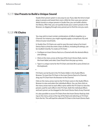 97
Reference Manual
IntroductionReferenceAppendixIndex
9.2.19 	Use Presets to Build a Unique Sound
Studio One’s preset system is very easy to use. If you take the time to load
plug-in presets and tweak them even a little bit, then save your person-
alized sounds as unique presets in Studio One, you can build a distinc-
tive library. After that, you can quickly locate your custom presets in the
Browser; no digging through every preset just to find the one you want.
9.2.20 	FX Chains
You may wish to insert certain combinations of effects together on a
Channel. For instance, you might regularly apply a compressor, EQ, and
chorus to your vocal tracks.
In Studio One, FX Chains are used to save the exact setup of an Insert
Device Rack so that the entire chain of effects, including all settings, can
be recalled instantly. To create an FX Chain:
Configure an Insert Device Rack on a Channel with the desired effects••
and settings.
Click on the menu arrow at the top of the Insert Device Rack, next to••
the Insert label, and select Save Preset from the pop-up menu.
Type in a unique name for the FX Chain and click OK or press [Enter] on••
the keyboard.
••
FX Chains can be found in the FX Chains folder in the Audio Effects
Browser. To insert the FX Chain in the Insert Device Rack of a Channel,
drag any FX Chain from the Browser to the Channel.
Click on the menu arrow next to the FX Chain name in the Audio Effects
Browser to view and select the individual effects.You can then click on
the menu arrow next to each effect name within the FX Chain to view the
presets used for each effect in the FX Chain. Both the individual effects
and each preset can be dragged to the Insert Device Rack of any Channel.
It is also possible to access FX Chains from the Insert Device Rack by click-
ing on the menu arrow at the top of the Rack and selecting an FX Chain
from the list. This will load the selected FX Chain in the Insert Device Rack
.
	 Mixing	 9
 