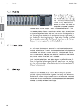 98
Studio One
IntroductionReferenceAppendixIndex
9	 Mixing
9.2.21 	Busing
Buses can be extremely useful
when mixing.You can route Chan-
nels directly to Buses to help orga-
nize a mix into common elements,
such as routing all Drum Tracks
directly to a drums bus. Sends are
often used to route a channel to
multiple buses in order to layer a signal into various elements of a mix.
To create a new Bus, [Right]/[Control]-click in blank space in the Console,
or on any Channel, and select Add Bus.You can then choose that bus as
the Output or Send destination for any Audio or Instrument Channel in
the Console. The Bus sends its summed signal to the Main Out by default
but can also be routed to Sub Out Channels. Buses have sends that can
be used the same way as other sends in Studio One.
9.2.22 	Save Solo:
It is possible to place Console channels in Save Solo mode. When any
channel in the Console is soloed, all channels with Save Solo engaged are
also soloed, and all other channels are muted. To engage Save Solo on
any channel, [Shift]+Click on its solo button in Console. The Solo button
will change color to show Save Solo is engaged.
Note that FX Channels have Save Solo engaged by default because ef-
fects may be critical to how soloed channels sound in the mix, so when
any channel is soloed, you will probably want to hear the applicable FX
Channel output as well.
9.3 	 Groups
As discussed in the Edit Groups section of the“Editing”chapter, it is
possible to group multiple tracks together so that any edits done to an
Event on one track in the group are automatically done to all Events for
all Tracks in the group. These same Edit Groups affect how their related
Channel Faders will behave in the Console.
 