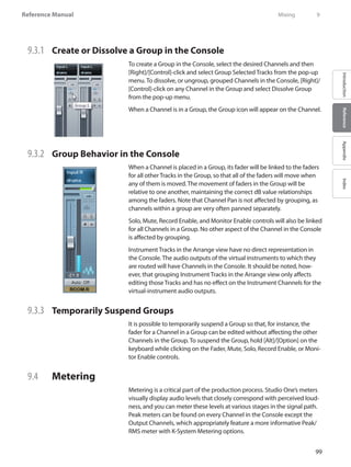 99
Reference Manual
IntroductionReferenceAppendixIndex
9.3.1 	 Create or Dissolve a Group in the Console
To create a Group in the Console, select the desired Channels and then
[Right]/[Control]-click and select Group Selected Tracks from the pop-up
menu. To dissolve, or ungroup, grouped Channels in the Console, [Right]/
[Control]-click on any Channel in the Group and select Dissolve Group
from the pop-up menu.
When a Channel is in a Group, the Group icon will appear on the Channel.
9.3.2 	 Group Behavior in the Console
When a Channel is placed in a Group, its fader will be linked to the faders
for all other Tracks in the Group, so that all of the faders will move when
any of them is moved. The movement of faders in the Group will be
relative to one another, maintaining the correct dB value relationships
among the faders. Note that Channel Pan is not affected by grouping, as
channels within a group are very often panned separately.
Solo, Mute, Record Enable, and Monitor Enable controls will also be linked
for all Channels in a Group. No other aspect of the Channel in the Console
is affected by grouping.
Instrument Tracks in the Arrange view have no direct representation in
the Console. The audio outputs of the virtual instruments to which they
are routed will have Channels in the Console. It should be noted, how-
ever, that grouping Instrument Tracks in the Arrange view only affects
editing those Tracks and has no effect on the Instrument Channels for the
virtual-instrument audio outputs.
9.3.3 	 Temporarily Suspend Groups
It is possible to temporarily suspend a Group so that, for instance, the
fader for a Channel in a Group can be edited without affecting the other
Channels in the Group. To suspend the Group, hold [Alt]/[Option] on the
keyboard while clicking on the Fader, Mute, Solo, Record Enable, or Moni-
tor Enable controls.
9.4 	 Metering
Metering is a critical part of the production process. Studio One’s meters
visually display audio levels that closely correspond with perceived loud-
ness, and you can meter these levels at various stages in the signal path.
Peak meters can be found on every Channel in the Console except the
Output Channels, which appropriately feature a more informative Peak/
RMS meter with K-System Metering options.
	 Mixing	 9
 