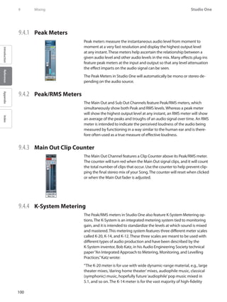 100
Studio One
IntroductionReferenceAppendixIndex
9	 Mixing
9.4.1 	 Peak Meters
Peak meters measure the instantaneous audio level from moment to
moment at a very fast resolution and display the highest output level
at any instant. These meters help ascertain the relationship between a
given audio level and other audio levels in the mix. Many effects plug-ins
feature peak meters at the input and output so that any level attenuation
the effect imparts on the audio signal can be seen.
The Peak Meters in Studio One will automatically be mono or stereo de-
pending on the audio source.
9.4.2 	 Peak/RMS Meters
The Main Out and Sub Out Channels feature Peak/RMS meters, which
simultaneously show both Peak and RMS levels. Whereas a peak meter
will show the highest output level at any instant, an RMS meter will show
an average of the peaks and troughs of an audio signal over time. An RMS
meter is intended to indicate the perceived loudness of the audio being
measured by functioning in a way similar to the human ear and is there-
fore often used as a true measure of effective loudness.
9.4.3 	 Main Out Clip Counter
The Main Out Channel features a Clip Counter above its Peak/RMS meter.
The counter will turn red when the Main Out signal clips, and it will count
the total number of clips that occur. Use the counter to help prevent clip-
ping the final stereo mix of your Song. The counter will reset when clicked
or when the Main Out fader is adjusted.
9.4.4 	 K-System Metering
The Peak/RMS meters in Studio One also feature K-System Metering op-
tions. The K-System is an integrated metering system tied to monitoring
gain, and it is intended to standardize the levels at which sound is mixed
and mastered. This metering system features three different meter scales
called K-20, K-14, and K-12. These three scales are meant to be used with
different types of audio production and have been described by the
K-System inventor, Bob Katz, in his Audio Engineering Society technical
paper“An Integrated Approach to Metering, Monitoring, and Levelling
Practices.”Katz wrote:
“The K-20 meter is for use with wide dynamic-range material, e.g., large
theater mixes,‘daring home theater’mixes, audiophile music, classical
(symphonic) music, hopefully future‘audiophile’pop music mixed in
5.1, and so on. The K-14 meter is for the vast majority of high-fidelity
 