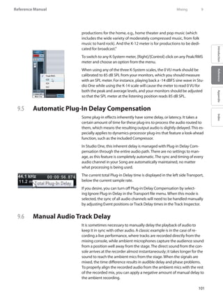101
Reference Manual
IntroductionReferenceAppendixIndex
productions for the home, e.g., home theater and pop music (which
includes the wide variety of moderately compressed music, from folk
music to hard rock). And the K-12 meter is for productions to be dedi-
cated for broadcast.”
To switch to any K-System meter, [Right]/[Control]-click on any Peak/RMS
meter and choose an option from the menu.
When using any of the three K-System scales, the 0 VU mark should be
calibrated to 85 dB SPL from your monitors, which you should measure
with an SPL meter. For instance, playing back a -14 dBFS sine wave in Stu-
dio One while using the K-14 scale will cause the meter to read 0 VU for
both the peak and average levels, and your monitors should be adjusted
so that the SPL meter at the listening position reads 85 dB SPL.
9.5 	 Automatic Plug-In Delay Compensation
Some plug-in effects inherently have some delay, or latency. It takes a
certain amount of time for these plug-ins to process the audio routed to
them, which means the resulting output audio is slightly delayed. This es-
pecially applies to dynamics-processor plug-ins that feature a look-ahead
function, such as the included Compressor.
In Studio One, this inherent delay is managed with Plug-in Delay Com-
pensation through the entire audio path. There are no settings to man-
age, as this feature is completely automatic. The sync and timing of every
audio channel in your Song are automatically maintained, no matter
what processing is being used.
The current total Plug-in Delay time is displayed in the left side Transport,
below the current sample rate.
If you desire, you can turn off Plug-in Delay Compensation by select-
ing Ignore Plug-in Delay in the Transport file menu. When this mode is
selected, the sync of all audio channels will need to be handled manually
by adjusting Event positions or Track Delay times in the Track Inspector.
9.6 	 Manual Audio Track Delay
It is sometimes necessary to manually delay the playback of audio to
keep it in sync with other audio. A classic example is in the case of re-
cording a live performance, where tracks are recorded directly from the
mixing console, while ambient microphones capture the audience sound
from a position well away from the stage. The direct sound from the con-
sole arrives at the recorder almost instantaneously; it takes longer for the
sound to reach the ambient mics from the stage. When the signals are
mixed, the time difference results in audible delay and phase problems.
To properly align the recorded audio from the ambient mics with the rest
of the recorded mix, you can apply a negative amount of manual delay to
the ambient recording.
	 Mixing	 9
 