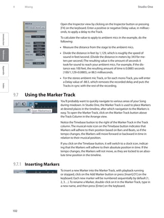102
Studio One
IntroductionReferenceAppendixIndex
9	 Mixing
Open the Inspector view by clicking on the Inspector button or pressing
[F4] on the keyboard. Enter a positive or negative Delay value, in millisec-
onds, to apply a delay to the Track.
To calculate the value to apply to ambient mics in the example, do the
following:
Measure the distance from the stage to the ambient mics.••
Divide the distance in feet by 1,129, which is roughly the speed of••
sound in feet/second. (Divide the distance in meters by 343 for me-
ters per second.) The resulting value is the amount of seconds it
took for sound to reach your ambient mics. For example, if the dis-
tance was 100 feet, the resulting amount of time is 0.0885 seconds
(100/1,129=0.0885), or 88.5 milliseconds.
For the stereo ambient mic Track, or for each mono Track, you will enter••
a Delay value of -88.5, which removes the recorded delay and puts the
Tracks in sync with the rest of the recording.
9.7 	 Using the Marker Track
You’ll probably want to quickly navigate to various areas of your Song
during mixdown. In Studio One, the Marker Track is used to place Markers
at desired places in the timeline, after which navigation to the Markers is
easy. To open the Marker Track, click on the Marker Track button above
the Track Column in the Arrange view.
Notice the Timebase button to the right of the Marker Track in the Track
column. The musical-note icon on the Timebase button indicates that
Markers will adhere to their position based on Bars and Beats, so if the
tempo changes, the Markers will move forward or backward in time in
relation to their musical position.
If you click on the Timebase button, it will switch to a clock icon, indicat-
ing that the Markers will adhere to their absolute position in time. If the
tempo changes, the Markers will not move, as they are locked to an abso-
lute time position in the timeline.
9.7.1 	 Inserting Markers
To insert a new Marker into the Marker Track, with playback running
or stopped, click on the Add Marker button or press [Insert]/[Y] on the
keyboard. Each new marker will be numbered sequentially by default (1,
2, 3…). To rename a Marker, double-click on it in the Marker Track, type in
a new name, and then press [Enter] on the keyboard.
 