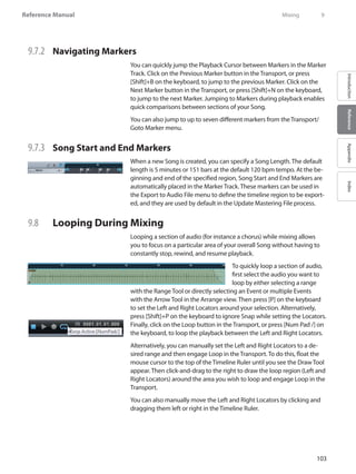 103
Reference Manual
IntroductionReferenceAppendixIndex
9.7.2 	 Navigating Markers
You can quickly jump the Playback Cursor between Markers in the Marker
Track. Click on the Previous Marker button in the Transport, or press
[Shift]+B on the keyboard, to jump to the previous Marker. Click on the
Next Marker button in the Transport, or press [Shift]+N on the keyboard,
to jump to the next Marker. Jumping to Markers during playback enables
quick comparisons between sections of your Song.
You can also jump to up to seven different markers from the Transport/
Goto Marker menu.
9.7.3 	 Song Start and End Markers
When a new Song is created, you can specify a Song Length. The default
length is 5 minutes or 151 bars at the default 120 bpm tempo. At the be-
ginning and end of the specified region, Song Start and End Markers are
automatically placed in the Marker Track. These markers can be used in
the Export to Audio File menu to define the timeline region to be export-
ed, and they are used by default in the Update Mastering File process.
9.8 	 Looping During Mixing
Looping a section of audio (for instance a chorus) while mixing allows
you to focus on a particular area of your overall Song without having to
constantly stop, rewind, and resume playback.
To quickly loop a section of audio,
first select the audio you want to
loop by either selecting a range
with the Range Tool or directly selecting an Event or multiple Events
with the Arrow Tool in the Arrange view. Then press [P] on the keyboard
to set the Left and Right Locators around your selection. Alternatively,
press [Shift]+P on the keyboard to ignore Snap while setting the Locators.
Finally, click on the Loop button in the Transport, or press [Num Pad /] on
the keyboard, to loop the playback between the Left and Right Locators.
Alternatively, you can manually set the Left and Right Locators to a de-
sired range and then engage Loop in the Transport. To do this, float the
mouse cursor to the top of the Timeline Ruler until you see the Draw Tool
appear. Then click-and-drag to the right to draw the loop region (Left and
Right Locators) around the area you wish to loop and engage Loop in the
Transport.
You can also manually move the Left and Right Locators by clicking and
dragging them left or right in the Timeline Ruler.
	 Mixing	 9
 