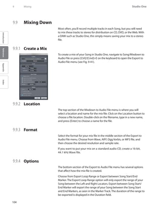104
Studio One
IntroductionReferenceAppendixIndex
9	 Mixing
9.9 	 Mixing Down
Most often, you’ll record multiple tracks in each Song, but you will need
to mix these tracks to stereo for distribution on CD, DVD, or the Web. With
a DAW such as Studio One, this simply means saving your mix to a stereo
file.
9.9.1 	 Create a Mix
To create a mix of your Song in Studio One, navigate to Song/Mixdown to
Audio File or press [Ctrl]/[Cmd]+E on the keyboard to open the Export to
Audio File menu (see Fig. 9-41).
9.9.2 	 Location
The top section of the Mixdown to Audio File menu is where you will
select a location and name for the mix file. Click on the Location button to
choose a file location. Double-click on the filename, type in a new name,
and press [Enter] to choose a name for the file.
9.9.3 	 Format
Select the format for your mix file in the middle section of the Export to
Audio File menu. Choose from Wave, AIFF, Ogg Vorbis, or MP3 file, and
then choose the desired resolution and sample rate.
If you want to put your mix on a standard audio CD, create a 16-bit,
44.1 kHz Wave file.
9.9.4 	 Options
The bottom section of the Export to Audio File menu has several options
that affect how the mix file is created.
Choose from Export Loop Range or Export between Song Start/End
Marker. The Export Loop Range option will only export the range of your
Song between the Left and Right Locators. Export between Song Start/
End Marker will export the range of your Song between the Song Start
and End Markers, as seen in the Marker Track.The duration of the range to
be exported is displayed in the Duration field.
 