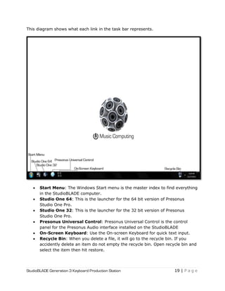 StudioBLADE Generation 3 Keyboard Production Station 19 | P a g e
This diagram shows what each link in the task bar represents.
 Start Menu: The Windows Start menu is the master index to find everything
in the StudioBLADE computer.
 Studio One 64: This is the launcher for the 64 bit version of Presonus
Studio One Pro.
 Studio One 32: This is the launcher for the 32 bit version of Presonus
Studio One Pro.
 Presonus Universal Control: Presonus Universal Control is the control
panel for the Presonus Audio interface installed on the StudioBLADE
 On-Screen Keyboard: Use the On-screen Keyboard for quick text input.
 Recycle Bin: When you delete a file, it will go to the recycle bin. If you
accidently delete an item do not empty the recycle bin. Open recycle bin and
select the item then hit restore.
 