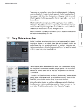 105
Reference Manual
IntroductionReferenceAppendixIndex
You choose an output from which the mix will be created in the Output
selection box. Only the Main Out will appear in the list, by default, but if
there are any Sub Outs in the Console, they will appear in this list as well.
Check Import to Track if you would like the mix imported to a new Track
in your Song.
Check Realtime Processing if you wish to export your mix in real time.
This option should be used if your Song requires External Instruments or
external hardware processing so that musical data and audio will flow to
and through these external sources during mixdown.
Check Close After Export if you would like to close the Mixdown to Audio
File menu after exporting your mix.
9.9.5 	 Song Meta-Information
In the Song/Song Setup/Meta Information menu are many fields of data
that can be filled in for each Song. These fields are commonly used to tag
audio files so that they are labeled correctly for playback in software and
various media players. All audio files exported from a Song will be tagged
with the meta-information supplied here.
At the bottom of the Meta Information menu, you can choose to display
the Song’s meta-information when the Song is opened. The information
can also be viewed at any time by selecting Song Information from the
Song menu.
The meta-information displayed represents what listeners will see in their
media players when playing the Song. Displaying this info could also be
helpful in remembering aspects of the Song production later.
Meta-information filled in for any Song will be automatically filled in for
that Song when it is imported into a mastering Project. For more on this,
refer to the Meta-Information section in the“Mastering”chapter.
	 Mixing	 9
 