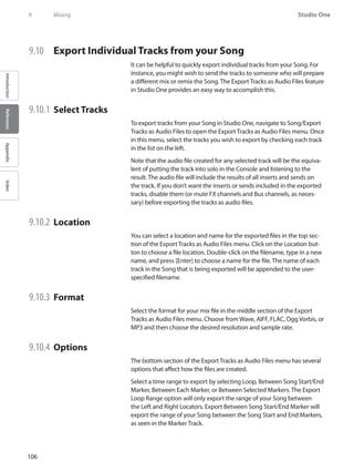 106
Studio One
IntroductionReferenceAppendixIndex
9	 Mixing
9.10 	 Export Individual Tracks from your Song
It can be helpful to quickly export individual tracks from your Song. For
instance, you might wish to send the tracks to someone who will prepare
a different mix or remix the Song. The Export Tracks as Audio Files feature
in Studio One provides an easy way to accomplish this.
9.10.1 	Select Tracks
To export tracks from your Song in Studio One, navigate to Song/Export
Tracks as Audio Files to open the Export Tracks as Audio Files menu. Once
in this menu, select the tracks you wish to export by checking each track
in the list on the left.
Note that the audio file created for any selected track will be the equiva-
lent of putting the track into solo in the Console and listening to the
result. The audio file will include the results of all inserts and sends on
the track. If you don’t want the inserts or sends included in the exported
tracks, disable them (or mute FX channels and Bus channels, as neces-
sary) before exporting the tracks as audio files.
9.10.2 	Location
You can select a location and name for the exported files in the top sec-
tion of the Export Tracks as Audio Files menu. Click on the Location but-
ton to choose a file location. Double-click on the filename, type in a new
name, and press [Enter] to choose a name for the file. The name of each
track in the Song that is being exported will be appended to the user-
specified filename.
9.10.3 	Format
Select the format for your mix file in the middle section of the Export
Tracks as Audio Files menu. Choose from Wave, AIFF, FLAC, Ogg Vorbis, or
MP3 and then choose the desired resolution and sample rate.
9.10.4 	Options
The bottom section of the Export Tracks as Audio Files menu has several
options that affect how the files are created.
Select a time range to export by selecting Loop, Between Song Start/End
Marker, Between Each Marker, or Between Selected Markers. The Export
Loop Range option will only export the range of your Song between
the Left and Right Locators. Export Between Song Start/End Marker will
export the range of your Song between the Song Start and End Markers,
as seen in the Marker Track.
 