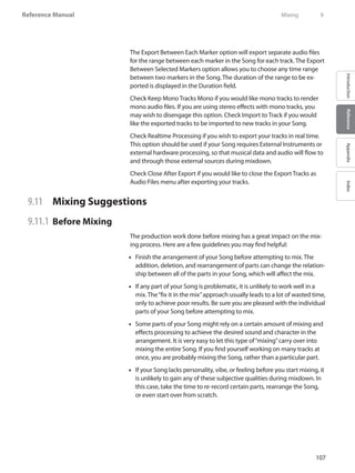 107
Reference Manual
IntroductionReferenceAppendixIndex
The Export Between Each Marker option will export separate audio files
for the range between each marker in the Song for each track. The Export
Between Selected Markers option allows you to choose any time range
between two markers in the Song. The duration of the range to be ex-
ported is displayed in the Duration field.
Check Keep Mono Tracks Mono if you would like mono tracks to render
mono audio files. If you are using stereo effects with mono tracks, you
may wish to disengage this option. Check Import to Track if you would
like the exported tracks to be imported to new tracks in your Song.
Check Realtime Processing if you wish to export your tracks in real time.
This option should be used if your Song requires External Instruments or
external hardware processing, so that musical data and audio will flow to
and through those external sources during mixdown.
Check Close After Export if you would like to close the Export Tracks as
Audio Files menu after exporting your tracks.
9.11 	 Mixing Suggestions
9.11.1 	Before Mixing
The production work done before mixing has a great impact on the mix-
ing process. Here are a few guidelines you may find helpful:
Finish the arrangement of your•• Song before attempting to mix. The
addition, deletion, and rearrangement of parts can change the relation-
ship between all of the parts in your Song, which will affect the mix.
If any part of your•• Song is problematic, it is unlikely to work well in a
mix. The“fix it in the mix”approach usually leads to a lot of wasted time,
only to achieve poor results. Be sure you are pleased with the individual
parts of your Song before attempting to mix.
Some parts of your•• Song might rely on a certain amount of mixing and
effects processing to achieve the desired sound and character in the
arrangement. It is very easy to let this type of“mixing”carry over into
mixing the entire Song. If you find yourself working on many tracks at
once, you are probably mixing the Song, rather than a particular part.
If your•• Song lacks personality, vibe, or feeling before you start mixing, it
is unlikely to gain any of these subjective qualities during mixdown. In
this case, take the time to re-record certain parts, rearrange the Song,
or even start over from scratch.
	 Mixing	 9
 