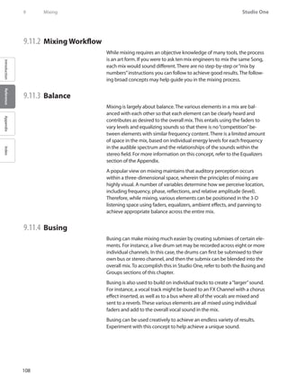 108
Studio One
IntroductionReferenceAppendixIndex
9	 Mixing
9.11.2 	Mixing Workflow
While mixing requires an objective knowledge of many tools, the process
is an art form. If you were to ask ten mix engineers to mix the same Song,
each mix would sound different. There are no step-by-step or“mix by
numbers”instructions you can follow to achieve good results. The follow-
ing broad concepts may help guide you in the mixing process.
9.11.3 	Balance
Mixing is largely about balance. The various elements in a mix are bal-
anced with each other so that each element can be clearly heard and
contributes as desired to the overall mix. This entails using the faders to
vary levels and equalizing sounds so that there is no“competition”be-
tween elements with similar frequency content. There is a limited amount
of space in the mix, based on individual energy levels for each frequency
in the audible spectrum and the relationships of the sounds within the
stereo field. For more information on this concept, refer to the Equalizers
section of the Appendix.
A popular view on mixing maintains that auditory perception occurs
within a three-dimensional space, wherein the principles of mixing are
highly visual. A number of variables determine how we perceive location,
including frequency, phase, reflections, and relative amplitude (level).
Therefore, while mixing, various elements can be positioned in the 3-D
listening space using faders, equalizers, ambient effects, and panning to
achieve appropriate balance across the entire mix.
9.11.4 	Busing
Busing can make mixing much easier by creating submixes of certain ele-
ments. For instance, a live drum set may be recorded across eight or more
individual channels. In this case, the drums can first be submixed to their
own bus or stereo channel, and then the submix can be blended into the
overall mix. To accomplish this in Studio One, refer to both the Busing and
Groups sections of this chapter.
Busing is also used to build on individual tracks to create a“larger”sound.
For instance, a vocal track might be bused to an FX Channel with a chorus
effect inserted, as well as to a bus where all of the vocals are mixed and
sent to a reverb. These various elements are all mixed using individual
faders and add to the overall vocal sound in the mix.
Busing can be used creatively to achieve an endless variety of results.
Experiment with this concept to help achieve a unique sound.
 