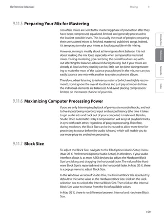 109
Reference Manual
IntroductionReferenceAppendixIndex
9.11.5 	Preparing Your Mix for Mastering
Too often, mixes are sent to the mastering phase of production after they
have been compressed, equalized, limited, and generally processed to
the loudest possible levels. This is usually the result of people comparing
their unmastered mixes to finished, mastered, published songs. Indeed,
it’s tempting to make your mixes as loud as possible while mixing.
However, mixing is mostly about achieving excellent balance. It is not
about making the mix loud, especially when compared to mastered
mixes. During mastering, you can bring the overall loudness up with-
out affecting the balance achieved during mixing. But if your mixes are
already as loud as they possibly can be, little can be done during master-
ing to make the most of the balance you achieved in the mix, nor can you
easily balance one mix with another to create a cohesive album.
Therefore, when listening to reference material (which we highly recom-
mend), try to ignore the overall loudness and just pay attention to how
the individual elements are balanced. And avoid placing compressors/
limiters on the master channel of your mix.
9.11.6 	Maximizing Computer Processing Power
If you are only listening to playback of previously recorded tracks, and not
to live inputs being recorded, input and output latency (the time it takes
to get audio into and back out of your computer) is irrelevant. Besides,
Studio One’s Automatic Delay Compensation will keep all playback tracks
in sync with each other, regardless of plug-in processing. Therefore,
during mixdown, the Block Size can be increased to allow more time for
processing to occur before the audio is heard, which will enable you to
use more plug-ins and other processing.
9.11.7 	Block Size
To adjust the Block Size, navigate to the File/Options/Audio Setup menu
(Mac OS X: Preferences/Options/Audio Setup). In Windows, if your audio
interface allows it, as most ASIO devices do, adjust the Hardware Block
Size by clicking and dragging the horizontal fader. The value of the Hard-
ware Block Size is reported next to the horizontal fader. In Mac OS X, there
is a popup menu to adjust Block Size.
In the Windows version of Studio One, the Internal Block Size is locked by
default to the same value as the Hardware Block Size. Click on the Lock
selection box to unlock the Internal Block Size. Then click on the Internal
Block Size value to choose from the list of available values.
In Mac OS X, there is no difference between Internal and Hardware Block
Size.
	 Mixing	 9
 