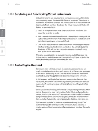 110
Studio One
IntroductionReferenceAppendixIndex
9	 Mixing
9.11.8 	Rendering and Deactivating Virtual Instruments
Virtual instruments can require a lot of computer resources, which limits
the computing power that’s available for other processes. Therefore, it is
sometimes worthwhile to render the audio output of an Instrument Track
to an Audio Track, and then deactivate the virtual instrument. Do the fol-
lowing to accomplish this:
Select all of the Instrument Parts on the Instrument Tracks that you••
would like to render to audio.
Select Bounce Instrument Parts from the Event menu or press [B] on the••
keyboard. Each Instrument Part will be rendered to an Audio Event and
placed appropriately on a new Audio Track.
•• Click on the Instrument icon on the Instrument Tracks to open the user
interface for its virtual instrument and click on the Activate button to
deactivate it. This will free any computer resources previously being
used by the virtual instrument.
The same concept applies to resource-intensive Audio Effect plug-ins.
You can export audio to a new track using the Song/Export to Audio File
menu, then remove the pre-rendered audio track.
9.11.9 	Audio Engine Overload
Computers have a limited amount of processing power, and you can
reach a point where the system can’t support all of the running processes.
If this occurs while using Studio One, the Studio One audio engine will
overload, causing the application to become unresponsive or frozen.
If this happens, and Studio One becomes unresponsive for more than
15 seconds, the system is automatically stopped, and the audio device is
suspended. A warning message will be displayed to notify you this has
happened.
When you see this message, immediately save your Song or Project. After
saving, disable some plug-ins, including Audio Effects and virtual instru-
ments, to reduce the amount of computer processing needed to play the
Song or Project. When you resume playback, the audio engine will func-
tion normally. If you see the warning again, try disabling more plug-ins.
This feature is intended to make the experience of using Studio One
stable and enjoyable on less-powerful computers. If you are using a
relatively powerful computer, you will probably never overload the audio
engine.
 