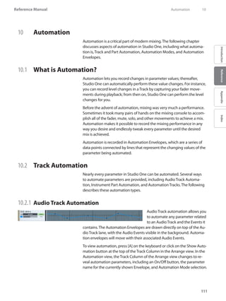 111
Reference Manual
IntroductionReferenceAppendixIndex
10	 Automation
Automation is a critical part of modern mixing. The following chapter
discusses aspects of automation in Studio One, including what automa-
tion is, Track and Part Automation, Automation Modes, and Automation
Envelopes.
10.1 	 What is Automation?
Automation lets you record changes in parameter values; thereafter,
Studio One can automatically perform these value changes. For instance,
you can record level changes in a Track by capturing your fader move-
ments during playback; from then on, Studio One can perform the level
changes for you.
Before the advent of automation, mixing was very much a performance.
Sometimes it took many pairs of hands on the mixing console to accom-
plish all of the fader, mute, solo, and other movements to achieve a mix.
Automation makes it possible to record the mixing performance in any
way you desire and endlessly tweak every parameter until the desired
mix is achieved.
Automation is recorded in Automation Envelopes, which are a series of
data points connected by lines that represent the changing values of the
parameter being automated.
10.2 	 Track Automation
Nearly every parameter in Studio One can be automated. Several ways
to automate parameters are provided, including Audio Track Automa-
tion, Instrument Part Automation, and Automation Tracks. The following
describes these automation types.
10.2.1 	Audio Track Automation
Audio Track automation allows you
to automate any parameter related
to an Audio Track and the Events it
contains. The Automation Envelopes are drawn directly on top of the Au-
dio Track lane, with the Audio Events visible in the background. Automa-
tion envelopes will move with their associated Audio Events.
To view automation, press [A] on the keyboard or click on the Show Auto-
mation button at the top of the Track Column in the Arrange view. In the
Automation view, the Track Column of the Arrange view changes to re-
veal automation parameters, including an On/Off button, the parameter
name for the currently shown Envelope, and Automation Mode selection.
	 Automation	 10
 