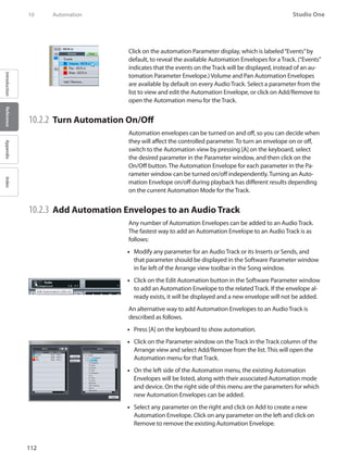 112
Studio One
IntroductionReferenceAppendixIndex
10	 Automation
Click on the automation Parameter display, which is labeled“Events”by
default, to reveal the available Automation Envelopes for aTrack. (“Events”
indicates that the events on the Track will be displayed, instead of an au-
tomation Parameter Envelope.) Volume and Pan Automation Envelopes
are available by default on every Audio Track. Select a parameter from the
list to view and edit the Automation Envelope, or click on Add/Remove to
open the Automation menu for the Track.
10.2.2 	Turn Automation On/Off
Automation envelopes can be turned on and off, so you can decide when
they will affect the controlled parameter. To turn an envelope on or off,
switch to the Automation view by pressing [A] on the keyboard, select
the desired parameter in the Parameter window, and then click on the
On/Off button. The Automation Envelope for each parameter in the Pa-
rameter window can be turned on/off independently. Turning an Auto-
mation Envelope on/off during playback has different results depending
on the current Automation Mode for the Track.
10.2.3 	Add Automation Envelopes to an Audio Track
Any number of Automation Envelopes can be added to an Audio Track.
The fastest way to add an Automation Envelope to an Audio Track is as
follows:
Modify any parameter for an Audio Track or•• its Inserts or Sends, and
that parameter should be displayed in the Software Parameter window
in far left of the Arrange view toolbar in the Song window.
Click on the Edit Automation button in the Software Parameter window••
to add an Automation Envelope to the related Track. If the envelope al-
ready exists, it will be displayed and a new envelope will not be added.
An alternative way to add Automation Envelopes to an Audio Track is
described as follows.
Press [A] on the keyboard to show automation.••
Click on the Parameter window on the Track in the Track column of the••
Arrange view and select Add/Remove from the list. This will open the
Automation menu for that Track.
On the left side of the Automation menu, the existing Automation••
Envelopes will be listed, along with their associated Automation mode
and device. On the right side of this menu are the parameters for which
new Automation Envelopes can be added.
Select any parameter on the right and click on Add to create a new••
Automation Envelope. Click on any parameter on the left and click on
Remove to remove the existing Automation Envelope.
 