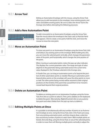 114
Studio One
IntroductionReferenceAppendixIndex
10	 Automation
10.3.1 	Arrow Tool
Editing an Automation Envelope with the mouse, using the Arrow Tool,
allows you to add new points to the envelope, move existing points, and
select and delete existing points. Be sure to select the Arrow Tool in the
Arrange view before attempting the following processes.
10.3.2 	Add a New Automation Point
To add a new point to an Automation Envelope using the Arrow Tool,
float the mouse above the envelope in the Track Lane so that the Hand
tool appears. Click to create a new point, hold the click, and move the
mouse to move the new point.
10.3.3 	Move an Automation Point
To move any point on an Automation Envelope using the ArrowTool, click
and hold on any existing point on the envelope. While holding the click,
you can move the selected point vertically, which changes the parameter
value of the point, and horizontally, which changes the time position of
the point.
When moving an automation point, notice the pop-up value indicator.
This displays the current parameter value. The range and type of value
depend on the parameter being automated and on the current time
value displayed in the Timebase selected in the Arrange view.
In Studio One, you can drag an automation point as far beyond the posi-
tion of other automation points as needed. Moving an automation point
beyond other points on the envelope will cause the other points to move
as well. The other points being moved will be restored to their original
positions on the timeline if the point that caused them to be moved is
moved back beyond their original positions.
10.3.4 	Delete an Automation Point
To delete an existing point on an Automation Envelope using the Arrow
Tool, first click on a point to select it. Then, press [Delete] on the keyboard
to delete the point. Alternatively, [Right]/[Control]-click on any automa-
tion point and select Delete from the pop-up menu to delete it.
10.3.5 	Editing Multiple Points at Once
It is possible to simultaneously edit any number of points on an Automa-
tion Envelope at once. Using the Arrow Tool, click in the Track Lane away
from any existing automation point, and then drag to draw a selection
box around any number of points to select them. With multiple points se-
lected, click-and-drag, using the Arrow Tool, on any of the selected points,
in order to move them all. Moving multiple points vertically to adjust the
 