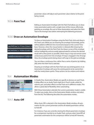 115
Reference Manual
IntroductionReferenceAppendixIndex
parameter values will adjust each parameter value relative to the point
being moved.
10.3.6 	Paint Tool
Editing an Automation Envelope with the Paint Tool allows you to draw
many automation points with a single move of the mouse, effectively
painting an envelope. Be sure to Show Automation and select the Paint
Tool in the Arrange view before attempting the following processes.
10.3.6.1	Draw an Automation Envelope
To draw an Automation Envelope using the Paint Tool, click-and-drag in
the Track Lane. While you are drawing the envelope horizontally, points
will be added at different time increments based on the current Time-
base. However, when the mouse button is released after drawing the
desired envelope with the Paint Tool, the drawn curves of the envelope
will be intelligently and accurately approximated to achieve the desired
result with as few points as possible, which may or may not remove some
unnecessary points from the envelope. If Snap is engaged in the Arrange
View, the envelope points being drawn will snap to the grid accordingly.
You can draw a continuous line, rather than a series of points, by holding
[Alt] when the Paint Tool is selected.
Drawing an envelope with the Paint Tool over any existing points on an
Automation Envelope will cause the existing points to be overwritten
with the newly drawn points. These actions can be undone and redone.
10.4 	 Automation Modes
In Studio One, Automation Modes are specific to devices on each Track.
A delay effect on an Audio Track might be in Touch mode, while the
volume, pan, and other effects on that Track are in different modes. This
allows a great deal of flexibility when automating.
With Show Automation selected, the current automation mode is visible.
To select any mode, click on the Automation Mode window and select
from the list. The following describes the automation modes.
10.4.1 	Auto: Off
When Auto: Off is selected in the Automation Mode window, all auto-
mation for the current parameter and for all related parameters will be
turned off.
For instance, if you are currently viewing the Attack parameter envelope
for a compressor inserted on an Audio Track, and you select Auto:Off, all
parameter automation for the compressor will be turned off. However,
	 Automation	 10
 