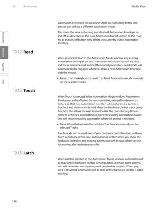 116
Studio One
IntroductionReferenceAppendixIndex
10	 Automation
automation envelopes for parameters that do not belong to the com-
pressor can still use a different automation mode.
This is not the same as turning an individual Automation Envelope on
and off, as described in the Turn Automation On/Off section of this chap-
ter, as that on/off button only affects the currently visible Automation
Envelope.
10.4.2 	Read
When you select Read in the Automation Mode window, any existing
Automation Envelopes on the Track for the related device will be read,
and these envelopes will control the related parameters. Read mode will
automatically be engaged when you draw a new Automation Envelope
with the mouse.
Press [J] on the keyboard to switch to Read Automation mode manually••
on the selected Tracks.
10.4.3 	Touch
When Touch is selected in the Automation Mode window, Automation
Envelopes can be affected by touch-sensitive, external hardware con-
trollers, so that new automation is written when a hardware control is
touched, and automation is read when the hardware control is not being
touched. This allows the user to manipulate the control at any time in
order to write new automation or overwrite existing automation. Studio
One will resume reading automation when the control is released.
Press [K] on the keyboard to switch to•• Touch mode manually on the
selected Tracks.
Touch mode can be used even if your hardware controller does not have
touch sensitivity. In this case, automation is written when you move the
hardware controller, and existing automation will be read when you are
not moving the hardware controller.
10.4.5 	Latch
When Latch is selected in the Automation Mode window, automation will
be read until a hardware control is manipulated, at which point automa-
tion will be written continuously until playback is stopped. When play-
back is resumed, automation will be read until a hardware control is again
touched.
 