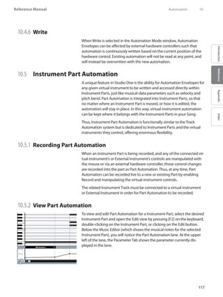 117
Reference Manual
IntroductionReferenceAppendixIndex
10.4.6 	Write
When Write is selected in the Automation Mode window, Automation
Envelopes can be affected by external hardware controllers such that
automation is continuously written based on the current position of the
hardware control. Existing automation will not be read at any point, and
will instead be overwritten with the new automation.
10.5 	 Instrument Part Automation
A unique feature in Studio One is the ability for Automation Envelopes for
any given virtual instrument to be written and accessed directly within
Instrument Parts, just like musical-data parameters such as velocity and
pitch bend. Part Automation is integrated into Instrument Parts, so that
no matter where an Instrument Part is moved, or how it is edited, the
automation will stay in place. In this way, virtual-instrument automation
can be kept where it belongs with the Instrument Parts in your Song.
Thus, Instrument Part Automation is functionally similar to the Track
Automation system but is dedicated to Instrument Parts and the virtual
instruments they control, offering enormous flexibility.
10.5.1 	Recording Part Automation
When an Instrument Part is being recorded, and any of the connected vir-
tual instrument’s or External Instrument’s controls are manipulated with
the mouse or via an external hardware controller, those control changes
are recorded into the part as Part Automation. Thus, at any time, Part
Automation can be recorded live to a new or existing Part by enabling
Record and manipulating the virtual-instrument controls.
The related Instrument Track must be connected to a virtual instrument
or External Instrument in order for Part Automation to be recorded.
10.5.2 	View Part Automation
To view and edit Part Automation for a Instrument Part, select the desired
Instrument Part and open the Edit view by pressing [F2] on the keyboard,
double-clicking on the Instrument Part, or clicking on the Edit button.
Below the Music Editor (which shows the musical notes for the selected
Instrument Part), you will notice the Part Automation lane. At the upper
left of the lane, the Parameter Tab shows the parameter currently dis-
played in the lane.
	 Automation	 10
 
