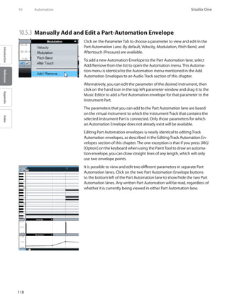 118
Studio One
IntroductionReferenceAppendixIndex
10	 Automation
10.5.3 	Manually Add and Edit a Part-Automation Envelope
Click on the Parameter Tab to choose a parameter to view and edit in the
Part Automation Lane. By default, Velocity, Modulation, Pitch Bend, and
Aftertouch (Pressure) are available.
To add a new Automation Envelope to the Part Automation lane, select
Add/Remove from the list to open the Automation menu. This Automa-
tion menu is identical to the Automation menu mentioned in the Add
Automation Envelopes to an Audio Track section of this chapter.
Alternatively, you can edit the parameter of the desired instrument, then
click on the hand icon in the top left parameter window and drag it to the
Music Editor to add a Part Automation envelope for that parameter to the
Instrument Part.
The parameters that you can add to the Part Automation lane are based
on the virtual instrument to which the Instrument Track that contains the
selected Instrument Part is connected. Only those parameters for which
an Automation Envelope does not already exist will be available.
Editing Part Automation envelopes is nearly identical to editing Track
Automation envelopes, as described in the Editing Track Automation En-
velopes section of this chapter.The one exception is that if you press [Alt]/
[Option] on the keyboard when using the Paint Tool to draw an automa-
tion envelope, you can draw straight lines of any length, which will only
use two envelope points.
It is possible to view and edit two different parameters in separate Part
Automation lanes. Click on the two Part Automation Envelope buttons
to the bottom left of the Part Automation lane to show/hide the two Part
Automation lanes. Any written Part Automation will be read, regardless of
whether it is currently being viewed in either Part Automation lane.
 