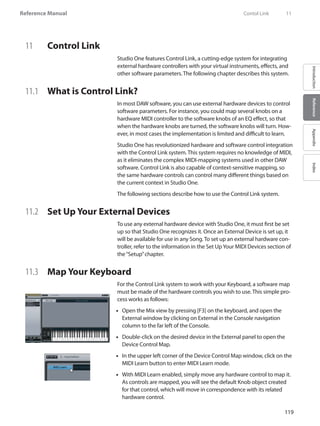 119
Reference Manual
IntroductionReferenceAppendixIndex
11	 Control Link
Studio One features Control Link, a cutting-edge system for integrating
external hardware controllers with your virtual instruments, effects, and
other software parameters. The following chapter describes this system.
11.1 	 What is Control Link?
In most DAW software, you can use external hardware devices to control
software parameters. For instance, you could map several knobs on a
hardware MIDI controller to the software knobs of an EQ effect, so that
when the hardware knobs are turned, the software knobs will turn. How-
ever, in most cases the implementation is limited and difficult to learn.
Studio One has revolutionized hardware and software control integration
with the Control Link system. This system requires no knowledge of MIDI,
as it eliminates the complex MIDI-mapping systems used in other DAW
software. Control Link is also capable of context-sensitive mapping, so
the same hardware controls can control many different things based on
the current context in Studio One.
The following sections describe how to use the Control Link system.
11.2 	 Set Up Your External Devices
To use any external hardware device with Studio One, it must first be set
up so that Studio One recognizes it. Once an External Device is set up, it
will be available for use in any Song. To set up an external hardware con-
troller, refer to the information in the Set UpYour MIDI Devices section of
the“Setup”chapter.
11.3 	 Map Your Keyboard
For the Control Link system to work with your Keyboard, a software map
must be made of the hardware controls you wish to use. This simple pro-
cess works as follows:
Open the•• Mix view by pressing [F3] on the keyboard, and open the
External window by clicking on External in the Console navigation
column to the far left of the Console.
Double-click on the desired device in the External panel to open the••
Device Control Map.
In the upper left corner of the Device Control Map window, click on the••
MIDI Learn button to enter MIDI Learn mode.
With•• MIDI Learn enabled, simply move any hardware control to map it.
As controls are mapped, you will see the default Knob object created
for that control, which will move in correspondence with its related
hardware control.
	 Contol Link	 11
 