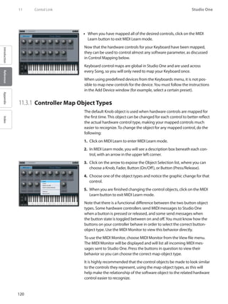 120
Studio One
IntroductionReferenceAppendixIndex
11	 Contol Link
When you have mapped all of the desired controls, click on the•• MIDI
Learn button to exit MIDI Learn mode.
Now that the hardware controls for your Keyboard have been mapped,
they can be used to control almost any software parameter, as discussed
in Control Mapping below.
Keyboard control maps are global in Studio One and are used across
every Song, so you will only need to map your Keyboard once.
When using predefined devices from the Keyboards menu, it is not pos-
sible to map new controls for the device.You must follow the instructions
in the Add Device window (for example, select a certain preset).
11.3.1 	Controller Map Object Types
The default Knob object is used when hardware controls are mapped for
the first time. This object can be changed for each control to better reflect
the actual hardware control type, making your mapped controls much
easier to recognize. To change the object for any mapped control, do the
following:
Click on1.	 MIDI Learn to enter MIDI Learn mode.
In2.	 MIDI Learn mode, you will see a description box beneath each con-
trol, with an arrow in the upper left corner.
Click on the arrow to expose the Object Selection list, where you can3.	
choose a Knob, Fader, Button (On/Off), or Button (Press/Release).
Choose one of the object types and notice the graphic change for that4.	
control.
When you are finished changing the control objects, click on the5.	 MIDI
Learn button to exit MIDI Learn mode.
Note that there is a functional difference between the two button object
types. Some hardware controllers send MIDI messages to Studio One
when a button is pressed or released, and some send messages when
the button state is toggled between on and off.You must know how the
buttons on your controller behave in order to select the correct button-
object type. Use the MIDI Monitor to view this behavior directly.
To use the MIDI Monitor, choose MIDI Monitor from the View file menu.
The MIDI Monitor will be displayed and will list all incoming MIDI mes-
sages sent to Studio One. Press the buttons in question to view their
behavior so you can choose the correct map-object type.
It is highly recommended that the control objects be made to look similar
to the controls they represent, using the map-object types, as this will
help make the relationship of the software object to the related hardware
control easier to recognize.
 