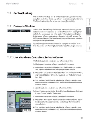 121
Reference Manual
IntroductionReferenceAppendixIndex
11.4 	 Control Linking
With an Keyboard set up, and its control map created, you are one click
away from controlling almost any software parameter using Control Link.
The following describes the various ways to use Control Link.
11.4.1 	Parameter Windows
To the far left of the Arrange view toolbar in the Song window, you will
notice two windows separated by a button. The windows are empty by
default. The name, value, and other related information regarding the
last-changed software parameter are displayed in the left window. The
MIDI name and value of the last-changed, mapped hardware control are
displayed in the right window.
You also can open Parameter windows in each plug-in window. To do
this, click on the Edit Mapping button at the top of the plug-in window.
11.4.2 	Link a Hardware Control to a Software Control
The fastest way to link a hardware and software control is:
Manipulate the desired software control with the mouse.1.	
Manipulate the desired hardware control; for instance, turn a knob.2.	
That control should appear in the right parameter window.
Click on the3.	 Link button in the middle of the two parameter windows,
or press [Alt]/[Option]+[M] on the keyboard, and the button should
turn blue.
Your hardware control is now linked to the software control, so that4.	
manipulating the hardware control will in turn manipulate the linked
software control.
A second way to link a hardware and software control is:
Open the control map for the desired Keyboard by double-clicking on1.	
it in the External panel of the Console.
Manipulate the desired software control with the mouse.2.	
Click on the Hand icon in the left parameter window and drag it over3.	
the desired hardware control in the control map, then release the
mouse button.
Your hardware control is now linked to the software control, so that4.	
manipulating the hardware control will in turn manipulate the linked
software control.
	 Contol Link	 11
 
