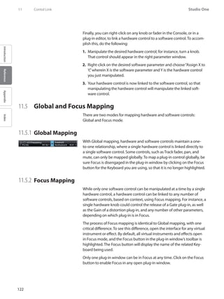 122
Studio One
IntroductionReferenceAppendixIndex
11	 Contol Link
Finally, you can right-click on any knob or fader in the Console, or in a
plug-in editor, to link a hardware control to a software control. To accom-
plish this, do the following:
Manipulate the desired hardware control; for instance, turn a knob.1.	
That control should appear in the right parameter window.
Right-click on the desired software parameter and choose“Assign X to2.	
Y,”wherein X is the software parameter andY is the hardware control
you just manipulated.
Your hardware control is now linked to the software control, so that3.	
manipulating the hardware control will manipulate the linked soft-
ware control.
11.5 	 Global and Focus Mapping
There are two modes for mapping hardware and software controls:
Global and Focus mode.
11.5.1	Global Mapping
With Global mapping, hardware and software controls maintain a one-
to-one relationship, where a single hardware control is linked directly to
a single software control. Some controls, such as Track fader, pan, and
mute, can only be mapped globally. To map a plug-in control globally, be
sure Focus is disengaged in the plug-in window by clicking on the Focus
button for the Keyboard you are using, so that it is no longer highlighted.
11.5.2 	Focus Mapping
While only one software control can be manipulated at a time by a single
hardware control, a hardware control can be linked to any number of
software controls, based on context, using Focus mapping. For instance, a
single hardware knob could control the release of a Gate plug-in, as well
as the Gain of a distortion plug-in, and any number of other parameters,
depending on which plug-in is in Focus.
The process of Focus mapping is identical to Global mapping, with one
critical difference. To see this difference, open the interface for any virtual
instrument or effect. By default, all virtual instruments and effects open
in Focus mode, and the Focus button in the plug-in window’s toolbar is
highlighted. The Focus button will display the name of the related Key-
board being used.
Only one plug-in window can be in Focus at any time. Click on the Focus
button to enable Focus in any open plug-in window.
 