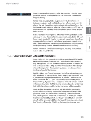 123
Reference Manual
IntroductionReferenceAppendixIndex
When a parameter has been mapped in Focus, the link icon used in the
parameter window is different from the icon used when a parameter is
mapped globally.
Control maps only apply to the plug-in window that is in Focus. For
instance, a hardware knob might be linked to a software knob in an EQ
plug-in that is in Focus. When another plug-in is brought into Focus, the
hardware knob will no longer affect the software knob in the EQ, and it is
possible to link this hardware knob to a different control for the plug-in
that is in Focus.
In this way, Focus mapping allows different control maps to be made for
each plug-in, using the same hardware controls for each. Better still, each
Focus map is stored with the plug-in, making it usable in any Song. Thus,
you can make Focus maps for each of your favorite plug-ins and never
worry about them again. In practice, this means that the plug-in currently
in Focus will always be what your external hardware is controlling.
Certain parameters cannot be Focus mapped, including Track controls
such as fader, pan, and mute.
11.5.3 	Control Link with External Instruments	
Using the Control Link system, it is possible to control your MIDI-capable
external hardware instrument just like a software instrument. The first
step in this process is to add your hardware instrument as an external de-
vice, as discussed in the Set UpYour MIDI Devices section of the“Setup”
chapter. Once you have the device set up, create a new Song and open
the External panel of the Console.
Double-click on your External Instrument in the External panel to open
the control map for the Instrument. If you created a new Instrument (that
is, you are not using a predefined device), all possible Continuous Con-
troller commands (MIDI CCs) are active and are represented by knobs in
the control map. If you are using a predefined map, only relevant controls
will appear. Also, notice the MIDI channel selector above the control map.
Only MIDI channels you enabled for the Instrument will be selectable.
When working with a new Instrument, you will want to customize its
control map to include only the relevant controls with the appropriate
parameter names. To customize the control map, click on the Wrench
icon, which opens the control list. As mentioned, all continuous control-
lers (CCs) are enabled by default, and they are labeled by their common
uses. To add or remove any CC from the list, click its corresponding check
box. To edit the Title or the CC, click on the title and enter a new one.
	 Contol Link	 11
 