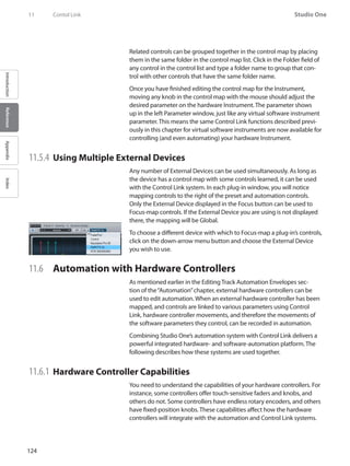 124
Studio One
IntroductionReferenceAppendixIndex
11	 Contol Link
Related controls can be grouped together in the control map by placing
them in the same folder in the control map list. Click in the Folder field of
any control in the control list and type a folder name to group that con-
trol with other controls that have the same folder name.
Once you have finished editing the control map for the Instrument,
moving any knob in the control map with the mouse should adjust the
desired parameter on the hardware Instrument. The parameter shows
up in the left Parameter window, just like any virtual software instrument
parameter. This means the same Control Link functions described previ-
ously in this chapter for virtual software instruments are now available for
controlling (and even automating) your hardware Instrument.
11.5.4 	Using Multiple External Devices
Any number of External Devices can be used simultaneously. As long as
the device has a control map with some controls learned, it can be used
with the Control Link system. In each plug-in window, you will notice
mapping controls to the right of the preset and automation controls.
Only the External Device displayed in the Focus button can be used to
Focus-map controls. If the External Device you are using is not displayed
there, the mapping will be Global.
To choose a different device with which to Focus-map a plug-in’s controls,
click on the down-arrow menu button and choose the External Device
you wish to use.
11.6 	 Automation with Hardware Controllers
As mentioned earlier in the Editing Track Automation Envelopes sec-
tion of the“Automation”chapter, external hardware controllers can be
used to edit automation. When an external hardware controller has been
mapped, and controls are linked to various parameters using Control
Link, hardware controller movements, and therefore the movements of
the software parameters they control, can be recorded in automation.
Combining Studio One’s automation system with Control Link delivers a
powerful integrated hardware- and software-automation platform. The
following describes how these systems are used together.
11.6.1 	Hardware Controller Capabilities
You need to understand the capabilities of your hardware controllers. For
instance, some controllers offer touch-sensitive faders and knobs, and
others do not. Some controllers have endless rotary encoders, and others
have fixed-position knobs. These capabilities affect how the hardware
controllers will integrate with the automation and Control Link systems.
 