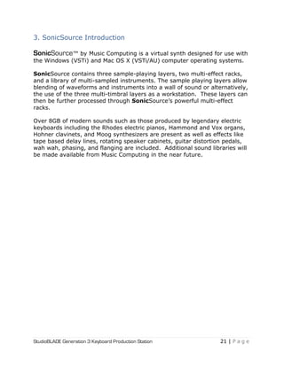 StudioBLADE Generation 3 Keyboard Production Station 21 | P a g e
3. SonicSource Introduction
SonicSource™ by Music Computing is a virtual synth designed for use with
the Windows (VSTi) and Mac OS X (VSTi/AU) computer operating systems.
SonicSource contains three sample-playing layers, two multi-effect racks,
and a library of multi-sampled instruments. The sample playing layers allow
blending of waveforms and instruments into a wall of sound or alternatively,
the use of the three multi-timbral layers as a workstation. These layers can
then be further processed through SonicSource‘s powerful multi-effect
racks.
Over 8GB of modern sounds such as those produced by legendary electric
keyboards including the Rhodes electric pianos, Hammond and Vox organs,
Hohner clavinets, and Moog synthesizers are present as well as effects like
tape based delay lines, rotating speaker cabinets, guitar distortion pedals,
wah wah, phasing, and flanging are included. Additional sound libraries will
be made available from Music Computing in the near future.
 