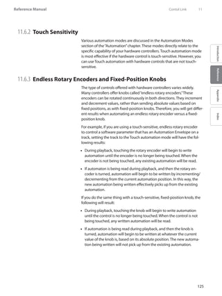 125
Reference Manual
IntroductionReferenceAppendixIndex
11.6.2 	Touch Sensitivity
Various automation modes are discussed in the Automation Modes
section of the“Automation”chapter. These modes directly relate to the
specific capability of your hardware controllers. Touch automation mode
is most effective if the hardware control is touch-sensitive. However, you
can use Touch automation with hardware controls that are not touch-
sensitive.
11.6.3 	Endless Rotary Encoders and Fixed-Position Knobs
The type of controls offered with hardware controllers varies widely.
Many controllers offer knobs called“endless rotary encoders.”These
encoders can be rotated continuously in both directions. They increment
and decrement values, rather than sending absolute values based on
fixed positions, as with fixed-position knobs. Therefore, you will get differ-
ent results when automating an endless rotary encoder versus a fixed-
position knob.
For example, if you are using a touch-sensitive, endless rotary encoder
to control a software parameter that has an Automation Envelope on a
track, setting the track to the Touch automation mode will have the fol-
lowing results:
During playback, touching the rotary encoder will begin to write••
automation until the encoder is no longer being touched. When the
encoder is not being touched, any existing automation will be read.
If automaton is being read during playback, and then the rotary en-••
coder is turned, automation will begin to be written by incrementing/
decrementing from the current automation position. In this way, the
new automation being written effectively picks up from the existing
automation.
If you do the same thing with a touch-sensitive, fixed-position knob, the
following will result:
During playback, touching the knob will begin to write automation••
until the control is no longer being touched. When the control is not
being touched, any written automation will be read.
If automation is being read during playback, and then the knob is••
turned, automation will begin to be written at whatever the current
value of the knob is, based on its absolute position. The new automa-
tion being written will not pick up from the existing automation.
	 Contol Link	 11
 