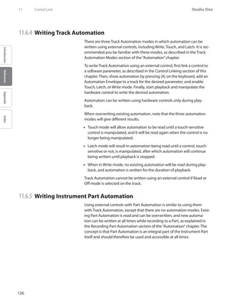 126
Studio One
IntroductionReferenceAppendixIndex
11	 Contol Link
11.6.4 	Writing Track Automation
There are three Track Automation modes in which automation can be
written using external controls, including Write, Touch, and Latch. It is rec-
ommended you be familiar with these modes, as described in the Track
Automation Modes section of the“Automation”chapter.
To write Track Automation using an external control, first link a control to
a software parameter, as described in the Control Linking section of this
chapter. Then, show automation by pressing [A] on the keyboard, add an
Automation Envelope to a track for the desired parameter, and enable
Touch, Latch, or Write mode. Finally, start playback and manipulate the
hardware control to write the desired automation.
Automation can be written using hardware controls only during play-
back.
When overwriting existing automation, note that the three automation
modes will give different results.
•• Touch mode will allow automation to be read until a touch-sensitive
control is manipulated, and it will be read again when the control is no
longer being manipulated.
Latch mode will result in automation being read until a control, touch-••
sensitive or not, is manipulated, after which automation will continue
being written until playback is stopped.
When in•• Write mode, no existing automation will be read during play-
back, and automation is written for the duration of playback.
Track Automation cannot be written using an external control if Read or
Off mode is selected on the track.
11.6.5 	Writing Instrument Part Automation
Using external controls with Part Automation is similar to using them
with Track Automation, except that there are no automation modes. Exist-
ing Part Automation is read and can be overwritten, and new automa-
tion can be written at all times while recording to a Part, as explained in
the Recording Part Automation section of the“Automation”chapter. The
concept is that Part Automation is an integral part of the Instrument Part
itself and should therefore be used and accessible at all times.
 