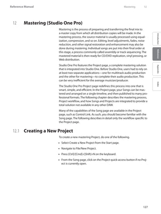 127
Reference Manual
IntroductionReferenceAppendixIndex
12	 Mastering (Studio One Pro)
Mastering is the process of preparing and transferring the final mix to
a master copy from which all distribution copies will be made. In the
mastering process, the source material is usually processed using equal-
ization, compression, and so on. Editing, level adjustments, fades, noise
reduction, and other signal restoration and enhancement may also be
done during mastering. Individual songs are put into their final order at
this stage, a process commonly called assembly or track sequencing. The
mastered material is then ready for CD/DVD replication, vinyl pressing, or
Web distribution.
Studio One Pro features the Project page, a complete mastering solution
that is integrated into Studio One. Before Studio One, users had to rely on
at least two separate applications—one for multitrack audio production
and the other for mastering—to complete their audio production. This
can be very inefficient for the average musician/producer.
The Studio One Pro Project page redefines this process into one that is
smart, simple, and efficient. In the Project page, your Songs can be mas-
tered and arranged on a single timeline, and then published to many pro-
fessional formats. The following chapter describes the mastering process,
Project workflow, and how Songs and Projects are integrated to provide a
total solution not available in any other DAW.
Many of the capabilities of the Song page are available in the Project
page, such as Control Link. As such, you should become familiar with the
Song page. The following describes in detail only the workflow specific to
the Project page.
12.1 	 Creating a New Project
To create a new mastering Project, do one of the following.
Select•• Create a New Project from the Start page.
Navigate to File/New•• Project.
Press [Ctrl]/[Cmd]+[Shift]+N on the keyboard.••
From the•• Song page, click on the Project quick-access button if no Proj-
ect is currently open.
	 Mastering	 12
 