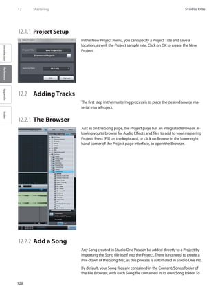 128
Studio One
IntroductionReferenceAppendixIndex
12	 Mastering
12.1.1 	Project Setup
In the New Project menu, you can specify a Project Title and save a
location, as well the Project sample rate. Click on OK to create the New
Project.
12.2 	 Adding Tracks
The first step in the mastering process is to place the desired source ma-
terial into a Project.
12.2.1 	The Browser
Just as on the Song page, the Project page has an integrated Browser, al-
lowing you to browse for Audio Effects and files to add to your mastering
Project. Press [F5] on the keyboard, or click on Browse in the lower right
hand corner of the Project page interface, to open the Browser.
12.2.2 	Add a Song
Any Song created in Studio One Pro can be added directly to a Project by
importing the Song file itself into the Project.There is no need to create a
mix-down of the Song first, as this process is automated in Studio One Pro.
By default, your Song files are contained in the Content/Songs folder of
the File Browser, with each Song file contained in its own Song folder. To
 