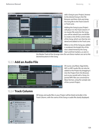 129
Reference Manual
IntroductionReferenceAppendixIndex
add a Song to your Project, browse
to the desired Song in the File
Browser and then click-and-drag
the Song file to the Track Column
or Track Lane.
Adding the Song to your Project
will place it in the Track Column. If
no master file exists for the Song,
you will be asked if you would like
to create a mix of the current state
of the Song, which can then be ren-
dered and added to the Track Lane.
When a mix of the Song you added
is rendered, the length the of the
mix is determined by the Song
Start and End markers, as seen in
the Marker Track of the Arrange view. Be sure these markers are set to the
desired locations in the Song.
12.2.3 	Add an Audio File
Of course, any Wave, Ogg Vorbis,
AIFF, or MP3 audio file can also be
added to the Project by dragging it
into the Project from the Browser,
just as you would with a Song. Im-
ported MP3 files are converted to
Wave format, using the sample rate
of the current Project.
12.2.4 	Track Column
All Songs and audio files in your Project will be listed vertically in the
Track Column, with the name of the Song or audio file clearly displayed.
	 Mastering	 12
 