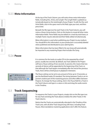 130
Studio One
IntroductionReferenceAppendixIndex
12	 Mastering
12.2.5 	Meta-Information
At the top of the Track Column, you will notice three meta-information
fields, including Disc, Artist, and Length. The Length field is updated au-
tomatically based on the total length of your Project. To edit the Disc and
Artist fields, click in the space next to the field, type your text, and then
press Enter.
Beneath the file-type icon for each Track in the Track Column, you will
notice a Down Arrow button. Click on this button to reveal all other meta-
information fields. These fields may be edited on a track-by-track basis, or
multiple Tracks may be selected and their fields edited simultaneously.
Meta-information is used when publishing your Project to any medium.
You should fill in this information so your production is accurately labeled
when published and distributed to your adoring fans.
Meta-information that has been filled in for any Song will automatically
be imported to any mastering Project that includes the Song.
12.2.6 	Pause
It is common for the tracks on audio CD’s to be separated by a brief
pause, usually two seconds. By default, any Track added to the Project
will have a Pause setting of two seconds. In practice, this means that two
seconds of silence will be appended to the beginning of the Track, so
that although the Track begins immediately after the end of the previous
Track, there will be a brief pause in playback in between.
The Pause setting can be set to any amount of time up to 10 seconds, as
per the Red Book Audio CD standard. The timing between Tracks is an im-
portant creative part of the mastering process and often differs between
Projects. To change the Pause setting, click in the Pause field for a Track in
the Track Column and type in a value or click-and-drag the audio events
in the Timeline.
12.3 	 Track Sequencing
To sequence the Tracks in your Projects, simply click on the file-type icon
for any Track and drag the Track above or below the other Tracks in the
Track Column.
Notice that the Tracks are automatically relocated in the Timeline of the
Track Lane, with all other Track Sequencing still intact, including Track
Pauses. Most standalone mastering applications don’t offer this feature.
 