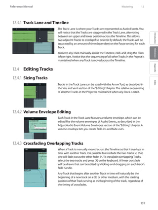131
Reference Manual
IntroductionReferenceAppendixIndex
12.3.1 	Track Lane and Timeline
The Track Lane is where your Tracks are represented as Audio Events.You
will notice that the Tracks are staggered in the Track Lane, alternating
between an upper and lower position across the Timeline. This allows
two adjacent Tracks to overlap if so desired. By default, the Tracks will be
separated by an amount of time dependent on the Pause setting for each
Track.
To move any Track manually across the Timeline, click-and-drag the Track
left or right. Notice that the sequencing of all other Tracks in the Project is
maintained when any Track is moved across the Timeline.
12.4 	 Editing Tracks
12.4.1 	Sizing Tracks
Tracks in the Track Lane can be sized with the Arrow Tool, as described in
the Size an Event section of the“Editing”chapter. The relative sequencing
of all other Tracks in the Project is maintained when any Track is sized.
12.4.2 	Volume Envelope Editing
Each Track in the Track Lane features a volume envelope, which can be
edited like the volume envelopes of Audio Events, as described in the
Adjust Audio Event Volume Envelopes section of the“Editing”chapter. A
volume envelope lets you create fade-ins and fade-outs.
12.4.3 	Crossfading Overlapping Tracks
When a Track is manually moved across the Timeline so that it overlaps in
time with another Track, it is possible to crossfade the two Tracks so that
one will fade out as the other fades in. To crossfade overlapping Tracks,
select the two tracks and press [X] on the keyboard. A linear crossfade
will be drawn that can be edited by clicking-and-dragging on each track’s
fade handle.
Any Track that begins after another Track in time will naturally be the
beginning of a new track on a CD or other medium, with the starting
position of that Track serving as the beginning of the track, regardless of
the timing of crossfades.
	 Mastering	 12
 