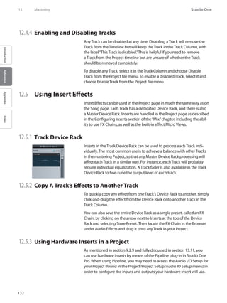 132
Studio One
IntroductionReferenceAppendixIndex
12	 Mastering
12.4.4 	Enabling and Disabling Tracks
Any Track can be disabled at any time. Disabling a Track will remove the
Track from the Timeline but will keep the Track in the Track Column, with
the label“This Track is disabled.”This is helpful if you need to remove
a Track from the Project timeline but are unsure of whether the Track
should be removed completely.
To disable any Track, select it in the Track Column and choose Disable
Track from the Project file menu. To enable a disabled Track, select it and
choose Enable Track from the Project file menu.
12.5 	 Using Insert Effects
Insert Effects can be used in the Project page in much the same way as on
the Song page. Each Track has a dedicated Device Rack, and there is also
a Master Device Rack. Inserts are handled in the Project page as described
in the Configuring Inserts section of the“Mix”chapter, including the abil-
ity to use FX Chains, as well as the built-in effect Micro Views.
12.5.1 	Track Device Rack
Inserts in the Track Device Rack can be used to process each Track indi-
vidually. The most common use is to achieve a balance with other Tracks
in the mastering Project, so that any Master Device Rack processing will
affect each Track in a similar way. For instance, each Track will probably
require individual equalization. A Track fader is also available in the Track
Device Rack to fine-tune the output level of each track.
12.5.2 	Copy A Track’s Effects to Another Track
To quickly copy any effect from one Track’s Device Rack to another, simply
click-and-drag the effect from the Device Rack onto another Track in the
Track Column.
You can also save the entire Device Rack as a single preset, called an FX
Chain, by clicking on the arrow next to Inserts at the top of the Device
Rack and selecting Store Preset. Then locate the FX Chain in the Browser
under Audio Effects and drag it onto any Track in your Project.
12.5.3 	Using Hardware Inserts in a Project
As mentioned in section 9.2.9 and fully discussed in section 13.11, you
can use hardware inserts by means of the Pipeline plug-in in Studio One
Pro. When using Pipeline, you may need to access the Audio I/O Setup for
your Project (found in the Project/Project Setup/Audio IO Setup menu) in
order to configure the inputs and outputs your hardware insert will use.
 