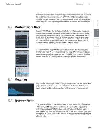 133
Reference Manual
IntroductionReferenceAppendixIndex
Note that when Pipeline is inserted anywhere in a Project, it will no longer
be possible to render audio exports offline for CD burning, disc-image
creation, or digital-release creation. Real-time processing will be used, as
this is required to incorporate your hardware insert into the audio export.
12.6 	 Master Device Rack
Inserts in the Master Device Rack will affect every Track in the mastering
Project. Peak limiting, multiband dynamics processing, and other similar
processes are commonly used in the Master Device Rack to finely adjust
the overall sound of the Project. Generally, a certain amount of balance
and equalization between all Tracks in the mastering Project should be
achieved before applying Master Device Rack processing.
A Master Channel output fader is available to dial in the master output
level of your Project, and you can select the output for your audio device
(audio interface). All of the output pairs provided on your audio interface
can be accessed by clicking on the currently displayed audio output.
12.7 	 Metering
High-quality metering is critical during the mastering process. The Project
page offers three types of meters, each visible at all times, to help you
make creative and technical decisions while processing your material.
12.7.1 	Spectrum Meter
The Spectrum Meter is a flexible audio-spectrum meter that offers octave,
1/3-octave, and FFT displays. The Spectrum Meter can be adjusted to
reflect standard peak/RMS levels, as well as the three K-System scales
described in the K-System Metering section of the“Mix”chapter. To adjust
the Spectrum Meter, click on the options at the upper left and upper right
of the display.
	 Mastering	 12
 